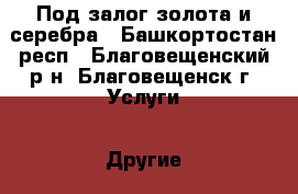 Под залог золота и серебра - Башкортостан респ., Благовещенский р-н, Благовещенск г. Услуги » Другие   